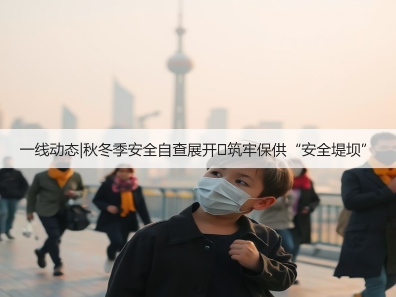 一线动态|秋冬季安全自查展开 筑牢保供“