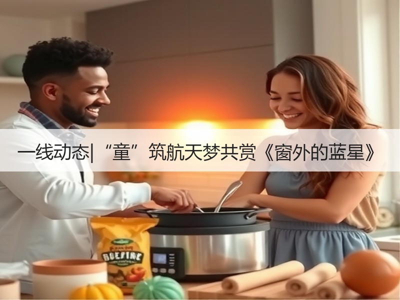 一线动态|“童”筑航天梦共赏《窗外的蓝星