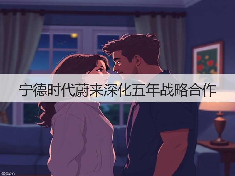 宁德时代蔚来深化五年战略合作