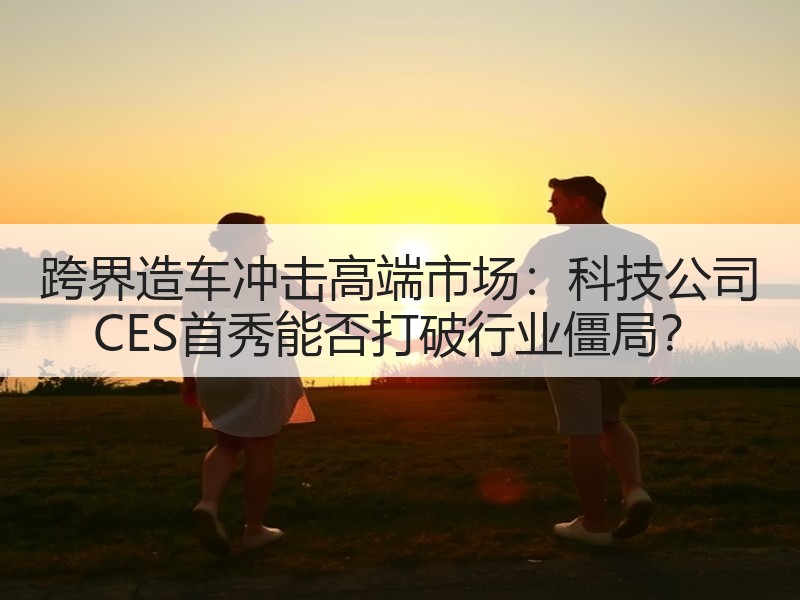 跨界造车冲击高端市场：科技公司 CES首