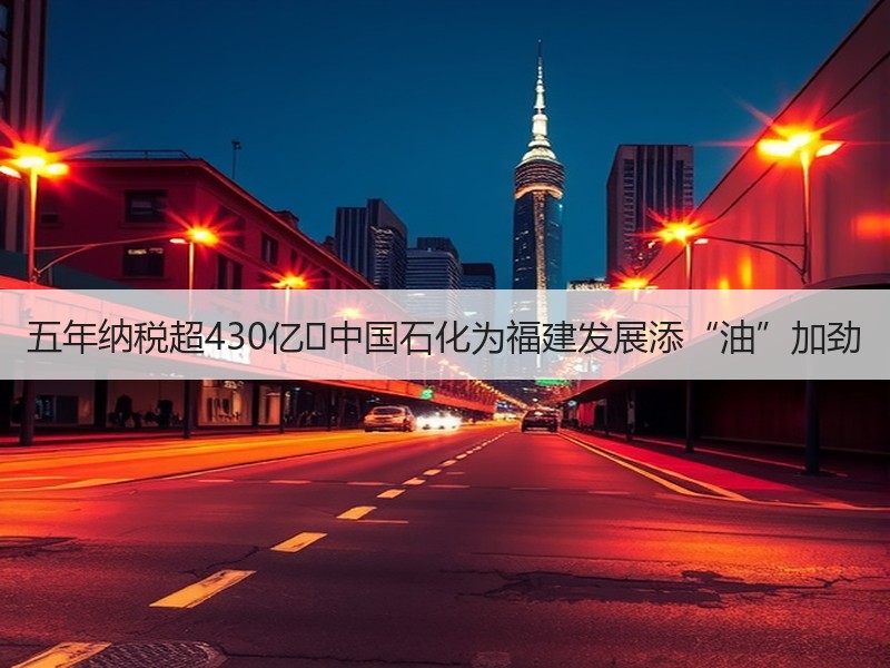 五年纳税超430亿 中国石化为福建发展添