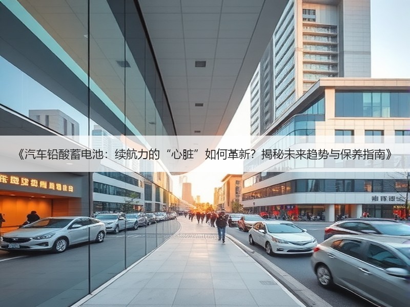 《汽车铅酸蓄电池：续航力的“心脏”如何革