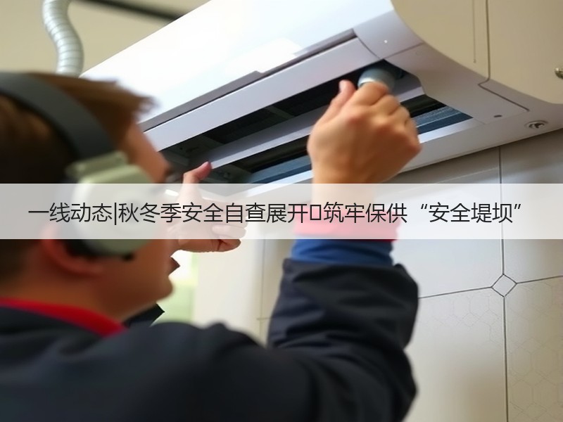一线动态|秋冬季安全自查展开 筑牢保供“