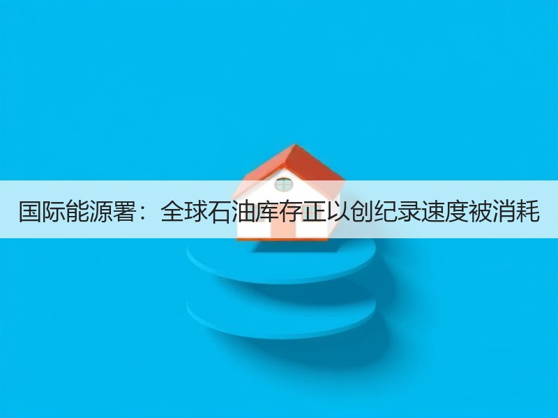 国际能源署：全球石油库存正以创纪录速度被